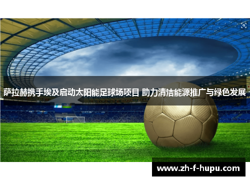 萨拉赫携手埃及启动太阳能足球场项目 助力清洁能源推广与绿色发展