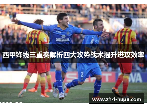 西甲锋线三重奏解析四大攻势战术提升进攻效率
