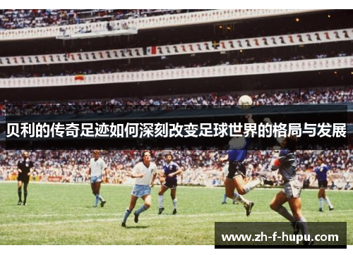 贝利的传奇足迹如何深刻改变足球世界的格局与发展