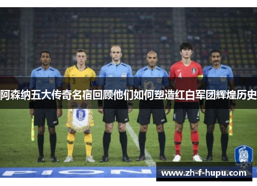 阿森纳五大传奇名宿回顾他们如何塑造红白军团辉煌历史