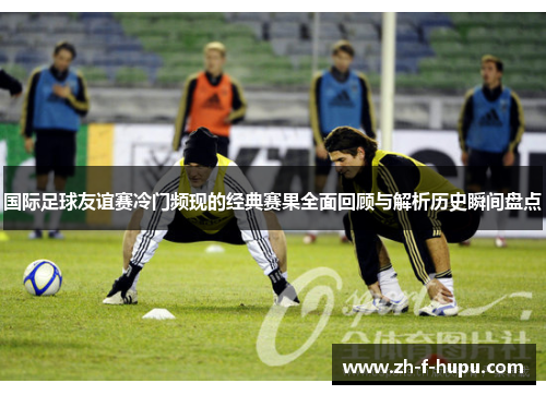 国际足球友谊赛冷门频现的经典赛果全面回顾与解析历史瞬间盘点