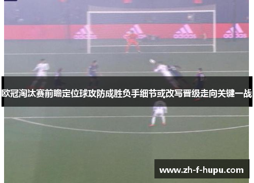 欧冠淘汰赛前瞻定位球攻防成胜负手细节或改写晋级走向关键一战