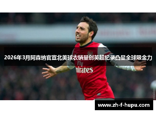 2026年3月阿森纳官宣北美球衣销量创英超纪录凸显全球吸金力