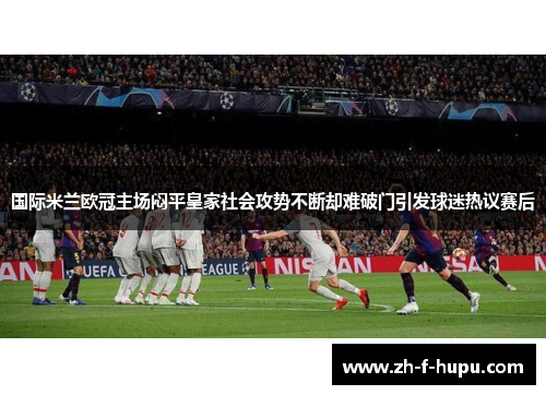 国际米兰欧冠主场闷平皇家社会攻势不断却难破门引发球迷热议赛后