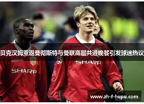 贝克汉姆重返曼彻斯特与曼联高层共进晚餐引发球迷热议