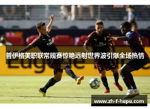 普伊格美职联常规赛惊艳远射世界波引爆全场热情